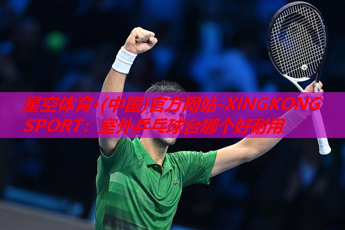 星空体育·(中国)官方网站-XINGKONG SPORT：室外乒乓球台哪个好耐用