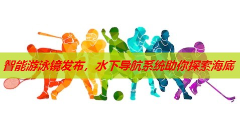 智能游泳镜发布，水下导航系统助你探索海底