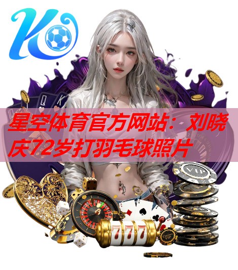星空体育官方网站：刘晓庆72岁打羽毛球照片
