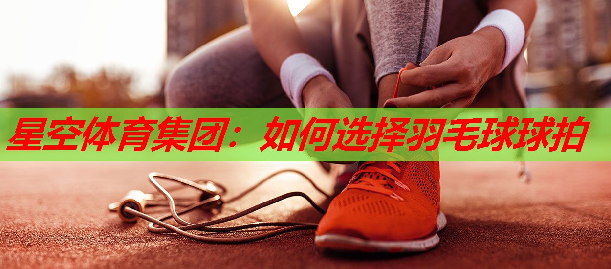 星空体育集团：如何选择羽毛球球拍