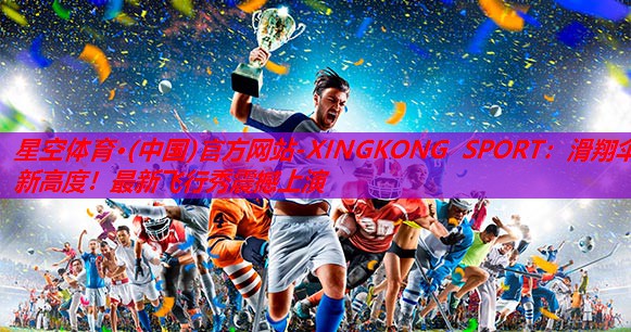 星空体育·(中国)官方网站-XINGKONG SPORT：滑翔伞新高度！最新飞行秀震撼上演
