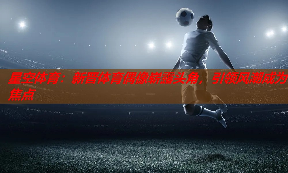 星空体育：新晋体育偶像崭露头角，引领风潮成为焦点