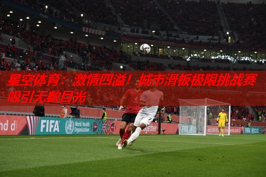 激情四溢!城市滑板极限挑战赛吸引无数目光 激情四溢!城市滑板极限挑战赛吸引无数目光