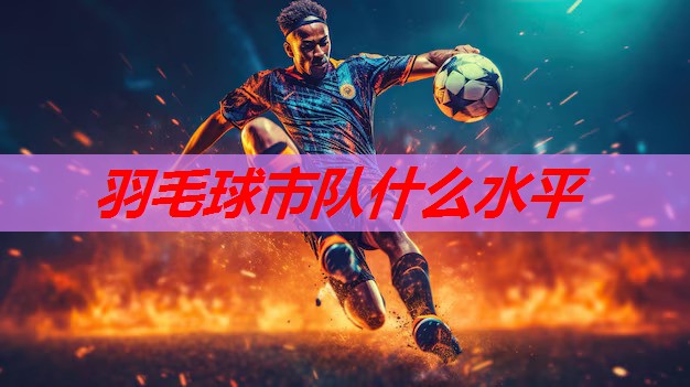羽毛球市队什么水平 羽毛球市队什么水平