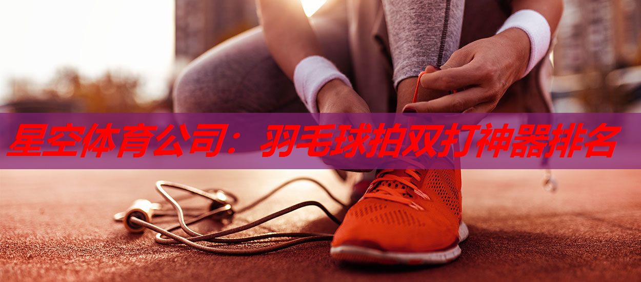 羽毛球拍双打神器排名 羽毛球拍双打神器排名